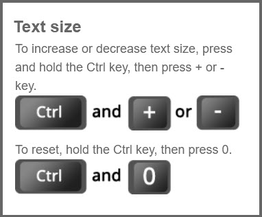 Text size: To increase or decrease text size, press and hold the Ctrl key, then press plus or minus key. To reset, hold the Ctrl key, then press zero.